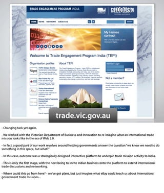 trade.vic.gov.au
- Changing tack yet again,

- We worked with the Victorian Department of Business and Innovation to re-
imagine what an international trade mission looks like in the era of Web
2.0.

- In fact, a good part of our work revolves around helping governments answer
the question “we know we need to do something in this space, but what?”

- In this case, outcome was a strategically designed interactive platform to
underpin trade mission activity to India.

- This is only the ﬁrst stage, with the next being to invite Indian business
onto the platform to extend international trade discussions and
networking.

- Where could this go from here? - we’ve got plans, but just imagine what eBay
could teach us about international government trade missions...
 