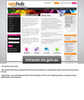 intranet.vic.gov.au
- For the ﬁnal case study,

- We worked with Victorian Department of Premier and Cabinet to redevelop
the whole of Victorian Government intranet.

- Speciﬁcally, it was redeveloped for Web 2.0 functionality, with the aim of
helping enable cross-departmental collaboration and innovation.
 