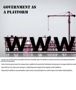 GOVERNMENT AS
   A PLATFORM




- So you can see from these examples that Gov 2.0 builds upon the platform of
government, by extending participation into the virtual sphere.

- And of course government has always been a platform for particular individuals and
groups to manage collective needs.

- But with Gov 2.0, what we’re seeing is a radical leap with regard to the capacity of this
platform.

- Especially, its ability to accommodate a great many more participants as well as type
and modes of participation.
 