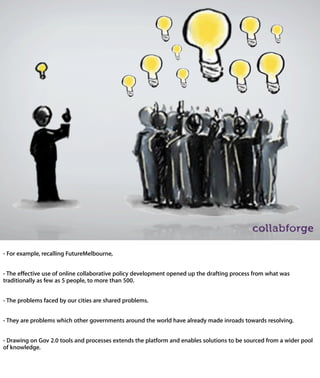 - For example, recalling FutureMelbourne,


- The effective use of online collaborative policy development opened up the drafting
process from what was traditionally as few as 5 people, to more than 500.


- The problems faced by our cities are shared problems.


- They are problems which other governments around the world have already made
inroads towards resolving.


- Drawing on Gov 2.0 tools and processes extends the platform and enables
solutions to be sourced from a wider pool of knowledge.
 