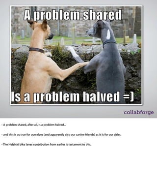 - A problem shared, after all, is a problem halved...


- and this is as true for ourselves (and apparently also our canine friends) as it is for our
cities.


- The Helsinki bike lanes contribution from earlier is testament to this.
 