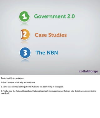Government 2.0


                            Case Studies


                             The NBN



Topics for this presentation:

1. Gov 2.0 - what it is & why it's important.

2. Some case studies, looking at what Australia has been doing in this space.

3. Finally, how the National Broadband Network is actually the supercharger
that can take digital government to the next level.
 