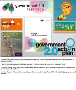 - In response to these types of projects and opportunities, the Australian government
established the Government 2.0 Taskforce in 2009.

- With 13 recommendations in the Taskforce’s report, the government has endorsed
virtually all of them,

- and among other important actions, last year a Declaration of Open Government was
delivered by the federal Minister for Finance and Deregulation.

- Further, the state of Victoria has released its own Government 2.0 Action Plan, whic
will no doubt be a great source of learning.
 