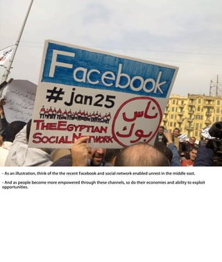 - As an illustration, think of the the recent Facebook and social network enabled
unrest in the middle east.

- And as people become more empowered through these channels, so do their
economies and ability to exploit opportunities.
 