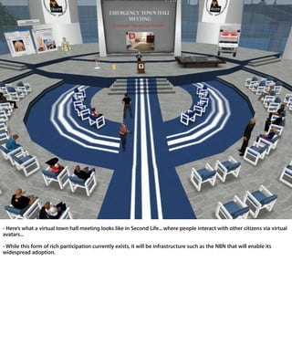 - Here’s what a virtual town hall meeting looks like in Second Life... where people interac
with other citizens via virtual avatars...

- While this form of rich participation currently exists, it will be infrastructure such as the N
that will enable its widespread adoption.
 