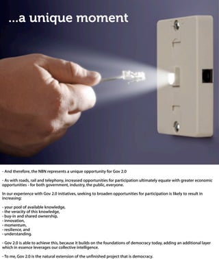 ...a unique moment




- And therefore, the NBN represents a unique opportunity for Gov 2.0

- As with roads, rail and telephony, increased opportunities for participation ultimately equ
with greater economic opportunities - for both government, industry, the public, everyo

In our experience with Gov 2.0 initiatives, seeking to broaden opportunities for participati
is likely to result in increasing:

- your pool of available knowledge,
- the veracity of this knowledge,
- buy-in and shared ownership,
- innovation,
- momentum,
- resilience, and
- understanding.

- Gov 2.0 is able to achieve this, because it builds on the foundations of democracy
today, adding an additional layer which in essence leverages our collective intelligenc

- To me, Gov 2.0 is the natural extension of the unfinished project that is democrac
 