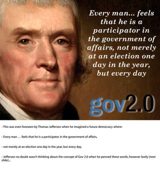 Every man... feels
                                                   that he is a
                                                 participator in
                                               the government of
                                               affairs, not merely
                                               at an election one
                                                day in the year,
                                                  but every day




- This was even foreseen by Thomas Jefferson when he imagined a future democracy
where:


- Every man … feels that he is a participator in the government of affairs,


- not merely at an election one day in the year, but every day.


- Jefferson no doubt wasn’t thinking about the concept of Gov 2.0 when he penned
these words, however lastly [next slide]...
 
