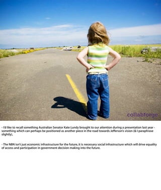 - I’d like to recall something Australian Senator Kate Lundy brought to our attention
during a presentation last year - something which can perhaps be positioned as
another piece in the road towards Jefferson’s vision (& I paraphrase slightly),


- The NBN isn’t just economic infrastructure for the future, it is necessary social
infrastructure which will drive equality of access and participation in government
decision making into the future.
 