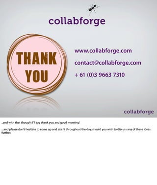 www.collabforge.com
                                                       contact@collabforge.com
                                                       + 61 (0)3 9663 7310




..and	
  with	
  that	
  thought	
  I’ll	
  say	
  thank	
  you	
  and	
  good	
  morning!

...and	
  please	
  don’t	
  hesitate	
  to	
  come	
  up	
  and	
  say	
  hi	
  throughout	
  the	
  day,	
  should	
  
you	
  wish	
  to	
  discuss	
  any	
  of	
  these	
  ideas	
  further.
 
