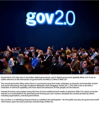 Government 2.0 is big news in Australian digital government, and in digital governme
globally. What is it? A not so subtle reference to the intersection of government and Web
2.0. What is Web 2.0?

The second generation Web, where there is a movement away from static webpages, t
dynamic and shareable content and social networking (YouTube, Facebook, Wikipedia
Flickr, blogging, Twitter, etc...). This shift is less to do with a revolution in technical
capability, and more about the behaviour of how people use the Internet.

Instead of passive consumption along the lines of more traditional print media or
television, Web 2.0 is about using the internet as a social platform for generating and
sharing your own content, alongside the content provide by others, including
organisations, and also governments.

Gov 2.0 then, is a rethinking of government as a platform for participation - for the
public, but also, for government itself - which draws upon the tools, processes and
learnings of Web 2.0.
 
