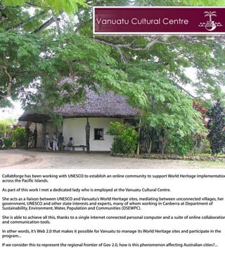 Collabforge has been working with UNESCO to establish an online community to sup
World Heritage implementation across the Pacific Islands.

As part of this work I met a dedicated lady who is employed at the Vanuatu Cultural
Centre.

She acts as a liaison between UNESCO and Vanuatu’s World Heritage sites, mediatin
between unconnected villages, her government, UNESCO and other state interests and
experts, many of whom working in Canberra at Department of Sustainability, Environmen
Water, Population and Communities (DSEWPC).

She is able to achieve all this, thanks to a single internet connected personal comput
and a suite of online collaboration and communication tools.

In other words, it’s Web 2.0 that makes it possible for Vanuatu to manage its World
Heritage sites and participate in the program...

If we consider this to represent the regional frontier of Gov 2.0, how is this phenomeno
affecting Australian cities?...
 