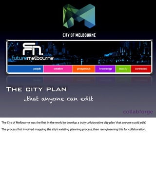 The city plan
           ..that anyone can edit


The City of Melbourne was the ﬁrst in the world to develop a truly collaborative
city plan ‘that anyone could edit’.

The process ﬁrst involved mapping the city's existing planning process, then
reengineering this for collaboration.
 