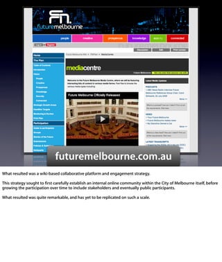 futuremelbourne.com.au
What resulted was a wiki-based collaborative platform and engagement
strategy.

This strategy sought to ﬁrst carefully establish an internal online
community within the City of Melbourne itself, before growing the
participation over time to include stakeholders and eventually public
participants.

What resulted was quite remarkable, and has yet to be replicated on such a
scale.
 