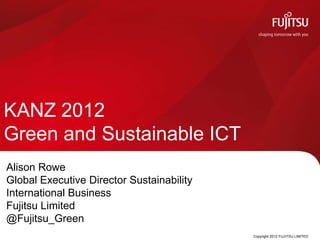 KANZ 2012
Green and Sustainable ICT
Alison Rowe
Global Executive Director Sustainability
International Business
Fujitsu Limited
@Fujitsu_Green
                                           Copyright 2012 FUJITSU LIMITED
 