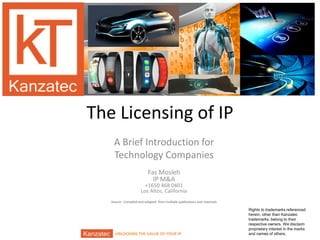 UNLOCKING THE VALUE OF YOUR IPUNLOCKING THE VALUE OF YOUR
The Licensing of IP
A Brief Introduction for
Technology Companies
Fas Mosleh
IP M&A
+1650 468 0401
Los Altos, California
Source: Compiled and adapted from multiple publications and materials
Rights to trademarks referenced
herein, other than Kanzatec
trademarks, belong to their
respective owners. We disclaim
proprietary interest in the marks
and names of others.
 