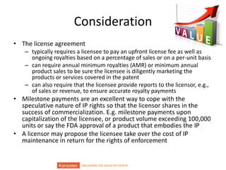 UNLOCKING THE VALUE OF YOUR IP
Consideration
• The license agreement
– typically requires a licensee to pay an upfront license fee as well as
ongoing royalties based on a percentage of sales or on a per-unit basis
– can require annual minimum royalties (AMR) or minimum annual
product sales to be sure the licensee is diligently marketing the
products or services covered in the patent
– can also require that the licensee provide reports to the licensor, e.g.,
of sales or revenue, to ensure accurate royalty payments
• Milestone payments are an excellent way to cope with the
speculative nature of IP rights so that the licensor shares in the
success of commercialization. E.g. milestone payments upon
capitalization of the licensee, or product volume exceeding 100,000
units or say the FDA approval of a product that embodies the IP
• A licensor may propose the licensee take over the cost of IP
maintenance in return for the rights of enforcement
 