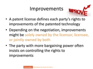 UNLOCKING THE VALUE OF YOUR IP
Improvements
• A patent license defines each party’s rights to
improvements of the patented technology
• Depending on the negotiation, improvements
might be solely owned by the licensor, licensee,
or jointly owned by both
• The party with more bargaining power often
insists on controlling the rights to
improvements
 