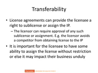 UNLOCKING THE VALUE OF YOUR IP
Transferability
• License agreements can provide the licensee a
right to sublicense or assign the IP.
– The licensor can require approval of any such
sublicense or assignment. E.g. the licensor avoids
a competitor from obtaining license to the IP
• It is important for the licensee to have some
ability to assign the license without restriction
or else it may impact their business unduly
 