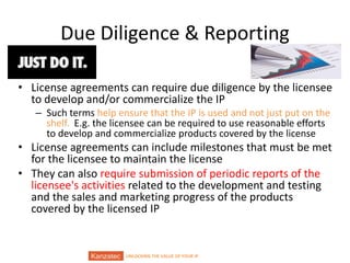 UNLOCKING THE VALUE OF YOUR IP
Due Diligence & Reporting
• License agreements can require due diligence by the licensee
to develop and/or commercialize the IP
– Such terms help ensure that the IP is used and not just put on the
shelf. E.g. the licensee can be required to use reasonable efforts
to develop and commercialize products covered by the license
• License agreements can include milestones that must be met
for the licensee to maintain the license
• They can also require submission of periodic reports of the
licensee's activities related to the development and testing
and the sales and marketing progress of the products
covered by the licensed IP
 