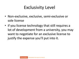 UNLOCKING THE VALUE OF YOUR IP
Exclusivity Level
• Non-exclusive, exclusive, semi-exclusive or
sole license
• if you license technology that still requires a
lot of development from a university, you may
want to negotiate for an exclusive license to
justify the expense you’ll put into it.
 