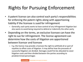 UNLOCKING THE VALUE OF YOUR IP
Rights for Pursuing Enforcement
• A patent license can also control each party’s responsibilities
for enforcing the patent rights along with apportioning
liability if the licensee is sued for infringement
– Generally, each party wants to have control of any infringement litigation but
also wants to avoid being required to defend or indemnify the other party
• Depending on the terms, an exclusive licensee can have the
right to sue for infringement. The license agreement can
determine how the costs of litigation are apportioned
between licensor and licensee
– E.g. the license may provide a licensee the right to withhold all or part of
royalties to offset costs of litigation. It may define how the proceeds of
successful litigation are divided. Damages could first be allocated to cover
litigation costs and then divided between the parties according to
predetermined percentages
 