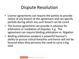 UNLOCKING THE VALUE OF YOUR IP
Dispute Resolution
• License agreements can require the parties to provide
notice of any breach of the agreement and can specify
periods during which any such breach can be cured
• The license agreement can provide in advance for
arbitration or mediation of disputes. E.g. The
agreement can require binding arbitration vs. litigation
• Binding arbitration weakens a powerful licensor’s
ability to pursue critical breaches and hence will not be
favored when they perceive the need to carry a big
stick
 