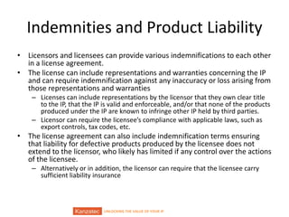UNLOCKING THE VALUE OF YOUR IP
Indemnities and Product Liability
• Licensors and licensees can provide various indemnifications to each other
in a license agreement.
• The license can include representations and warranties concerning the IP
and can require indemnification against any inaccuracy or loss arising from
those representations and warranties
– Licenses can include representations by the licensor that they own clear title
to the IP, that the IP is valid and enforceable, and/or that none of the products
produced under the IP are known to infringe other IP held by third parties.
– Licensor can require the licensee’s compliance with applicable laws, such as
export controls, tax codes, etc.
• The license agreement can also include indemnification terms ensuring
that liability for defective products produced by the licensee does not
extend to the licensor, who likely has limited if any control over the actions
of the licensee.
– Alternatively or in addition, the licensor can require that the licensee carry
sufficient liability insurance
 