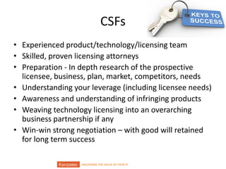 UNLOCKING THE VALUE OF YOUR IP
CSFs
• Experienced product/technology/licensing team
• Skilled, proven licensing attorneys
• Preparation - In depth research of the prospective
licensee, business, plan, market, competitors, needs
• Understanding your leverage (including licensee needs)
• Awareness and understanding of infringing products
• Weaving technology licensing into an overarching
business partnership if any
• Win-win strong negotiation – with good will retained
for long term success
 
