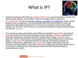 UNLOCKING THE VALUE OF YOUR IP
What is IP?
• Intellectual property (IP) refers to creations of the mind, such as inventions; literary and
artistic works; designs; and symbols, names and images used in commerce.
• IP is protected in law by, for example, patents, copyright and trademarks, which enable
people to earn recognition or financial benefit from what they invent or create. By
striking the right balance between the interests of innovators and the wider public
interest, the IP system aims to foster an environment in which creativity and innovation
can flourish. Source: WIPO
• IP is a broad concept and includes many different intangibles e.g. patents (inventions),
copyright (works of authorship including technical manuals, software, specifications,
formulae, schematics, and documentation, among other things), know-how (e.g.
expertise, skilled craftsmanship, training capability, understanding of how something
works), trade secrets (a protected formula or method, undisclosed customer or
technical information, algorithms, etc.), trademarks (logos, distinctive names for
products and technologies), industrial designs (the unique way a product looks such as
a computer’s molding), and semiconductor mask works (the physical design of
semiconductor circuits).
 