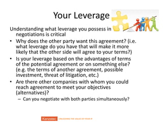 UNLOCKING THE VALUE OF YOUR IP
Your Leverage
Understanding what leverage you possess in
negotiations is critical
• Why does the other party want this agreement? (i.e.
what leverage do you have that will make it more
likely that the other side will agree to your terms?)
• Is your leverage based on the advantages of terms
of the potential agreement or on something else?
(e.g. the terms of another agreement, possible
investment, threat of litigation, etc.)
• Are there other companies with whom you could
reach agreement to meet your objectives
(alternatives)?
– Can you negotiate with both parties simultaneously?
 