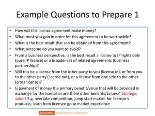 UNLOCKING THE VALUE OF YOUR IP
Example Questions to Prepare 1
• How will this license agreement make money?
• What must you gain in order for this agreement to be worthwhile?
• What is the best result that can be obtained from this agreement?
• What outcome do you want to avoid?
• From a business perspective, is the best result a license to IP rights only
(pure IP license) or a broader set of related agreements (business
partnership)?
• Will this be a license from the other party to you (license in), or from you
to the other party (license out), or a license from one side to the other
(cross license)?
• Is payment of money the primary benefit/value that will be provided in
exchange for the license or are there other benefits/values? Strategic
value? E.g. overtake competition; jump start market for licensor’s
products; learn from licensee go to market experience
 