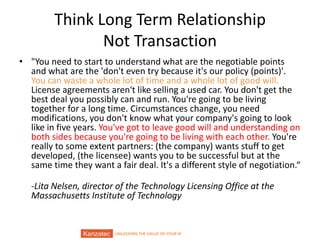 UNLOCKING THE VALUE OF YOUR IP
Think Long Term Relationship
Not Transaction
• "You need to start to understand what are the negotiable points
and what are the 'don't even try because it's our policy (points)'.
You can waste a whole lot of time and a whole lot of good will.
License agreements aren't like selling a used car. You don't get the
best deal you possibly can and run. You're going to be living
together for a long time. Circumstances change, you need
modifications, you don't know what your company's going to look
like in five years. You've got to leave good will and understanding on
both sides because you're going to be living with each other. You're
really to some extent partners: (the company) wants stuff to get
developed, (the licensee) wants you to be successful but at the
same time they want a fair deal. It's a different style of negotiation.“
-Lita Nelsen, director of the Technology Licensing Office at the
Massachusetts Institute of Technology
 