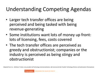 UNLOCKING THE VALUE OF YOUR IP
Understanding Competing Agendas
• Larger tech transfer offices are being
perceived and being tasked with being
revenue-generating
• Some institutions want lots of money up front:
lots of licensing, fees, costs covered
• The tech transfer offices are perceived as
greedy and obstructionist; companies or the
industry is perceived as being stingy and
obstructionist
Adapted from Inc. -Anthony P. Green, vice president of Technology Commercialization: Life Sciences for Ben Franklin Technology Partners of Southeastern Pennsylvania
 