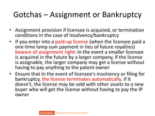 UNLOCKING THE VALUE OF YOUR IP
Gotchas – Assignment or Bankruptcy
• Assignment provision if licensee is acquired, or termination
conditions in the case of insolvency/bankruptcy
• If you enter into a paid-up license (when the licensee paid a
one-time lump sum payment in lieu of future royalties)
beware of assignment right: in the event a smaller licensee
is acquired in the future by a larger company, if the license
is assignable, the larger company may get a license without
having to pay anything to the patent owner
• Ensure that In the event of licensee's insolvency or filing for
bankruptcy, the license terminates automatically. If it
doesn't, the license may be sold with other assets to a new
buyer who will get the license without having to pay the IP
owner
 