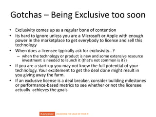 UNLOCKING THE VALUE OF YOUR IP
Gotchas – Being Exclusive too soon
• Exclusivity comes up as a regular bone of contention
• Its hard to ignore unless you are a Microsoft or Apple with enough
power in the marketplace to get everybody to license and sell this
technology
• When does a licensee typically ask for exclusivity…?
– when the technology or product is new and some extensive resource
investment is needed to launch it (that’s not common is it?)
• If you are a start-up you may not know the full potential of your
technology. Your excitement to get the deal done might result in
you giving away the farm.
• If an exclusive license is a deal breaker, consider building milestones
or performance-based metrics to see whether or not the licensee
actually achieves the goals
 