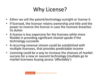 UNLOCKING THE VALUE OF YOUR IP
Why License?
• Either we sell the patent/technology outright or license it
• If licensed, the licensor retains ownership and title and the
power to reverse the license in case the licensee breaches
its duties
• A license is less expensive for the licensee while more
flexible in providing significant shared upside if the
technology succeeds
• A recurring revenue stream could be established with
multiple licensees, that provides predictable income
• Licensing could be a way to increase the chances of market
success for a new or nascent technology (multiple go to
market licensees buying access ‘affordably’)
 