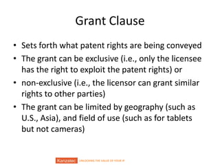 UNLOCKING THE VALUE OF YOUR IP
Grant Clause
• Sets forth what patent rights are being conveyed
• The grant can be exclusive (i.e., only the licensee
has the right to exploit the patent rights) or
• non-exclusive (i.e., the licensor can grant similar
rights to other parties)
• The grant can be limited by geography (such as
U.S., Asia), and field of use (such as for tablets
but not cameras)
 