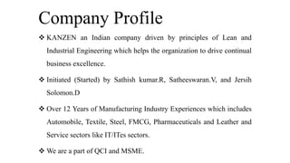 Company Profile
 KANZEN an Indian company driven by principles of Lean and
Industrial Engineering which helps the organization to drive continual
business excellence.
 Initiated (Started) by Sathish kumar.R, Satheeswaran.V, and Jersih
Solomon.D
 Over 12 Years of Manufacturing Industry Experiences which includes
Automobile, Textile, Steel, FMCG, Pharmaceuticals and Leather and
Service sectors like IT/ITes sectors.
 We are a part of QCI and MSME.
 