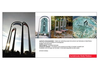 opdracht ontwerpwedstijd: Creëer een verbinding tussen het centrum van Kerkrade en Abdij Rolduc
in de vorm van een kunstwerk en kunstobjecten.
locatie: Rolduckerstraat
opdrachtgever: Gemeente Kerkrade
ontwerp & realisatie: 1 Kunstwerk op de rotonde bij de Abdij, 23 stoelen verdeeld over
9 plaatsen over de lengte van de straat, 9 informatie-plaquettes bij ieder plaats.

winnend ontwerp



                                                       kunstroute Abdij Rolduc
 
