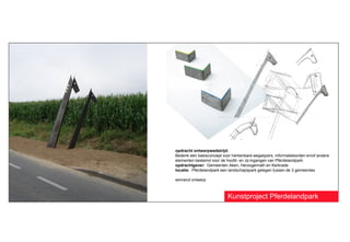 opdracht ontwerpwedstrijd:
Bedenk een basisconcept voor herkenbare wegwijzers, informatieborden en/of andere
elementen bestemd voor de hoofd- en zij-ingangen van Pferdelandpark.
opdrachtgever: Gemeenten Aken, Herzogenrath en Kerkrade
locatie: Pferdelandpark een landschapspark gelegen tussen de 3 gemeentes

winnend ontwerp



                           Kunstproject Pferdelandpark
 