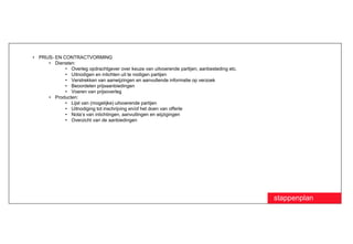 • PRIJS- EN CONTRACTVORMING
      • Diensten:
             • Overleg opdrachtgever over keuze van uitvoerende partijen, aanbesteding etc.
             • Uitnodigen en inlichten uit te nodigen partijen
             • Verstrekken van aanwijzingen en aanvullende informatie op verzoek
             • Beoordelen prijsaanbiedingen
             • Voeren van prijsoverleg
      • Producten:
             • Lijst van (mogelijke) uitvoerende partijen
             • Uitnodiging tot inschrijving en/of het doen van offerte
             • Nota’s van inlichtingen, aanvullingen en wijzigingen
             • Overzicht van de aanbiedingen




                                                                                              stappenplan
 