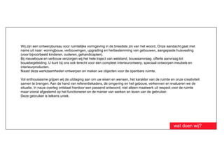 Wij zijn een ontwerpbureau voor ruimtelijke vormgeving in de breedste zin van het woord. Onze aandacht gaat met
name uit naar: woningbouw, verbouwingen, upgrading en herbestemming van gebouwen, aangepaste huisvesting
(voor bijvoorbeeld kinderen, ouderen, gehandicapten).
Bij nieuwbouw en verbouw verzorgen wij het hele traject van welstand, bouwaanvraag, offerte aanvraag tot
bouwbegeleiding. U kunt bij ons ook terecht voor een compleet interieurontwerp, speciaal ontworpen meubels en
interieurproducten.
Naast deze werkzaamheden ontwerpen en maken we objecten voor de openbare ruimte.

Vol enthousiasme grijpen wij de uitdaging aan om uw eisen en wensen, het karakter van de ruimte en onze creativiteit
samen te brengen. Aan de hand van referentiekaders, de omgeving en het gebouw, verkennen en evalueren we de
situatie. In nauw overleg ontstaat hierdoor een passend antwoord; niet alleen maatwerk uit respect voor de ruimte
maar vooral afgestemd op het functioneren en de manier van werken en leven van de gebruiker.
Deze gebruiker is telkens uniek.




                                                                                                   wat doen wij?
 