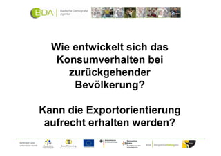 Wie entwickelt sich das
                        Konsumverhalten bei
                          zurückgehender
                           Bevölkerung?

                     Kann die Exportorientierung
                      aufrecht erhalten werden?
Gefördert und
unterstützt durch:
 
