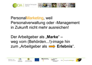 PersonalMarketing, weil
      Personalverwaltung oder -Management
      in Zukunft nicht mehr ausreichen!

      Der Arbeitgeber als „Marke“ –
      weg vom (Behörden...!)-image hin
      zum „Arbeitgeber als     Erlebnis“.


Gefördert und
unterstützt durch:
 