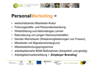 PersonalMarketing =
      •      wertschätzende Mitarbeiter-Kultur
      •      Führungskräfte- und Personalentwicklung
      •      Weiterbildung und lebenslanges Lernen
      •      Rekrutierung von jungen Nachwuchskräften
      •      Gender Mainstream (Wiedereingliederungen von Frauen),
      •      Mitarbeiter mit Migrationshintergrund
      •      Mitarbeiterbindungsprogramme
      •      arbeitsplatznahe BGM-Maßnahmen (körperlich und geistig)
      •      Arbeitgebermarkenbildung = „Employer Branding“

Gefördert und
unterstützt durch:
 