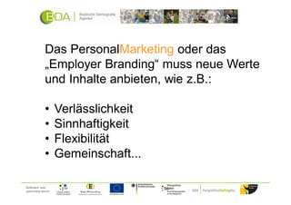 Das PersonalMarketing oder das
              „Employer Branding“ muss neue Werte
              und Inhalte anbieten, wie z.B.:

              •      Verlässlichkeit
              •      Sinnhaftigkeit
              •      Flexibilität
              •      Gemeinschaft...

Gefördert und
unterstützt durch:
 
