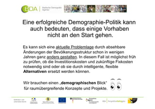 Eine erfolgreiche Demographie-Politik kann
               auch bedeuten, dass einige Vorhaben
                      nicht an den Start gehen.
             Es kann sich eine aktuelle Problemlage durch absehbare
             Änderungen der Bevölkerungsstruktur schon in wenigen
             Jahren ganz anders gestalten. In diesem Fall ist möglichst früh
             zu prüfen, ob die Investitionskosten und zukünftige Fixkosten
             notwendig sind oder ob sie durch intelligente, flexible
             Alternativen ersetzt werden können.

             Wir brauchen einen „demographischen Blick“
             für raumübergreifende Konzepte und Projekte.

Gefördert und
unterstützt durch:
 