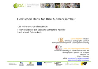 Herzlichen Dank für Ihre Aufmerksamkeit

                     Der Referent: Ulrich REINER
                     Freier Mitarbeiter der Badische Demografie Agentur
                     Landratsamt Ortenaukreis


                                                                               Ulrich REINER Inhaber:
                                                                      - Ortenauer Demographie Centrum
                                                         DemographieManagement & Demographieberatung


                                                                     Leiter der Landesgeschäftsstelle
                                                           Baden-Württemberg für den Bundesverband der
                                                                    Demographie-Experten e.V. in Hagen
                                                                                          Hauptstr. 1 b
                                                                                       77652 Offenburg
                                                                      eMail: ure@demographie-berater.eu
                                                                             www.demographie-berater.eu
Gefördert und
unterstützt durch:
 
