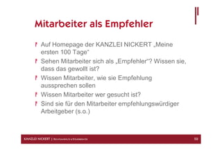 Mitarbeiter als Empfehler
            Auf Homepage der KANZLEI NICKERT „Meine
            ersten 100 Tage“
            Sehen Mitarbeiter sich als „Empfehler“? Wissen sie,
            dass das gewollt ist?
            Wissen Mitarbeiter, wie sie Empfehlung
            aussprechen sollen
            Wissen Mitarbeiter wer gesucht ist?
            Sind sie für den Mitarbeiter empfehlungswürdiger
            Arbeitgeber (s.o.)



KANZLEI NICKERT | RECHTSANWÄLTE & STEUERBERATER                   59
 