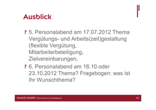 Ausblick

            5. Personalabend am 17.07.2012 Thema
            Vergütungs- und Arbeits(zeit)gestaltung
            (flexible Vergütung,
            Mitarbeiterbeteiligung,
            Zielvereinbarungen,
            6. Personalabend am 16.10 oder
            23.10.2012 Thema? Fragebogen: was ist
            Ihr Wunschthema?


KANZLEI NICKERT | RECHTSANWÄLTE & STEUERBERATER       61
 
